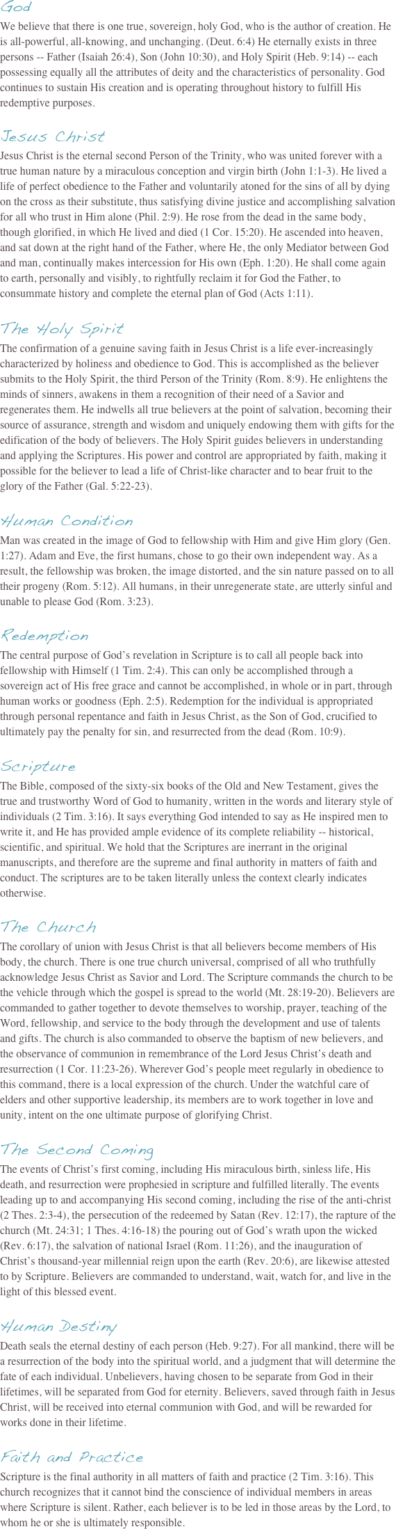 God We believe that there is one true, sovereign, holy God, who is the author of creation. He is all-powerful, all-knowing, and unchanging. (Deut. 6:4) He eternally exists in three persons -- Father (Isaiah 26:4), Son (John 10:30), and Holy Spirit (Heb. 9:14) -- each possessing equally all the attributes of deity and the characteristics of personality. God continues to sustain His creation and is operating throughout history to fulfill His redemptive purposes.  Jesus Christ Jesus Christ is the eternal second Person of the Trinity, who was united forever with a true human nature by a miraculous conception and virgin birth (John 1:1-3). He lived a life of perfect obedience to the Father and voluntarily atoned for the sins of all by dying on the cross as their substitute, thus satisfying divine justice and accomplishing salvation for all who trust in Him alone (Phil. 2:9). He rose from the dead in the same body, though glorified, in which He lived and died (1 Cor. 15:20). He ascended into heaven, and sat down at the right hand of the Father, where He, the only Mediator between God and man, continually makes intercession for His own (Eph. 1:20). He shall come again to earth, personally and visibly, to rightfully reclaim it for God the Father, to consummate history and complete the eternal plan of God (Acts 1:11).  The Holy Spirit The confirmation of a genuine saving faith in Jesus Christ is a life ever-increasingly characterized by holiness and obedience to God. This is accomplished as the believer submits to the Holy Spirit, the third Person of the Trinity (Rom. 8:9). He enlightens the minds of sinners, awakens in them a recognition of their need of a Savior and regenerates them. He indwells all true believers at the point of salvation, becoming their source of assurance, strength and wisdom and uniquely endowing them with gifts for the edification of the body of believers. The Holy Spirit guides believers in understanding and applying the Scriptures. His power and control are appropriated by faith, making it possible for the believer to lead a life of Christ-like character and to bear fruit to the glory of the Father (Gal. 5:22-23).  Human Condition  Man was created in the image of God to fellowship with Him and give Him glory (Gen. 1:27). Adam and Eve, the first humans, chose to go their own independent way. As a result, the fellowship was broken, the image distorted, and the sin nature passed on to all their progeny (Rom. 5:12). All humans, in their unregenerate state, are utterly sinful and unable to please God (Rom. 3:23).   Redemption
The central purpose of God’s revelation in Scripture is to call all people back into fellowship with Himself (1 Tim. 2:4). This can only be accomplished through a sovereign act of His free grace and cannot be accomplished, in whole or in part, through human works or goodness (Eph. 2:5). Redemption for the individual is appropriated through personal repentance and faith in Jesus Christ, as the Son of God, crucified to ultimately pay the penalty for sin, and resurrected from the dead (Rom. 10:9).  Scripture  The Bible, composed of the sixty-six books of the Old and New Testament, gives the true and trustworthy Word of God to humanity, written in the words and literary style of individuals (2 Tim. 3:16). It says everything God intended to say as He inspired men to write it, and He has provided ample evidence of its complete reliability -- historical, scientific, and spiritual. We hold that the Scriptures are inerrant in the original manuscripts, and therefore are the supreme and final authority in matters of faith and conduct. The scriptures are to be taken literally unless the context clearly indicates otherwise. 

The Church The corollary of union with Jesus Christ is that all believers become members of His body, the church. There is one true church universal, comprised of all who truthfully acknowledge Jesus Christ as Savior and Lord. The Scripture commands the church to be the vehicle through which the gospel is spread to the world (Mt. 28:19-20). Believers are commanded to gather together to devote themselves to worship, prayer, teaching of the Word, fellowship, and service to the body through the development and use of talents and gifts. The church is also commanded to observe the baptism of new believers, and the observance of communion in remembrance of the Lord Jesus Christ’s death and resurrection (1 Cor. 11:23-26). Wherever God’s people meet regularly in obedience to this command, there is a local expression of the church. Under the watchful care of elders and other supportive leadership, its members are to work together in love and unity, intent on the one ultimate purpose of glorifying Christ.  The Second Coming The events of Christ’s first coming, including His miraculous birth, sinless life, His death, and resurrection were prophesied in scripture and fulfilled literally. The events leading up to and accompanying His second coming, including the rise of the anti-christ (2 Thes. 2:3-4), the persecution of the redeemed by Satan (Rev. 12:17), the rapture of the church (Mt. 24:31; 1 Thes. 4:16-18) the pouring out of God’s wrath upon the wicked (Rev. 6:17), the salvation of national Israel (Rom. 11:26), and the inauguration of Christ’s thousand-year millennial reign upon the earth (Rev. 20:6), are likewise attested to by Scripture. Believers are commanded to understand, wait, watch for, and live in the light of this blessed event.  Human Destiny Death seals the eternal destiny of each person (Heb. 9:27). For all mankind, there will be a resurrection of the body into the spiritual world, and a judgment that will determine the fate of each individual. Unbelievers, having chosen to be separate from God in their lifetimes, will be separated from God for eternity. Believers, saved through faith in Jesus Christ, will be received into eternal communion with God, and will be rewarded for works done in their lifetime.  Faith and Practice Scripture is the final authority in all matters of faith and practice (2 Tim. 3:16). This church recognizes that it cannot bind the conscience of individual members in areas where Scripture is silent. Rather, each believer is to be led in those areas by the Lord, to whom he or she is ultimately responsible. 